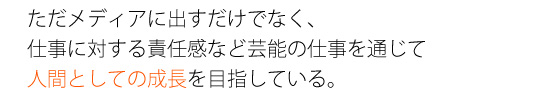 ただメディアに出すだけでなく、仕事に対する責任感など芸能の仕事を通じて人間としての成長を目指している。